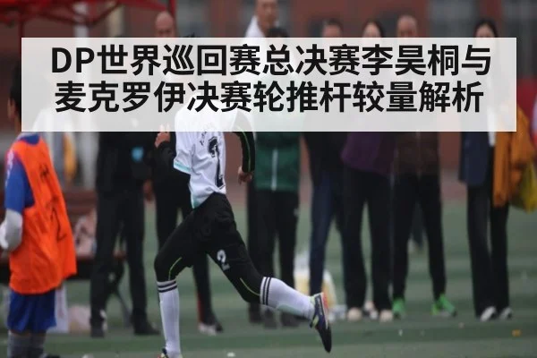 DP世界巡回赛总决赛李昊桐与麦克罗伊决赛轮推杆较量解析